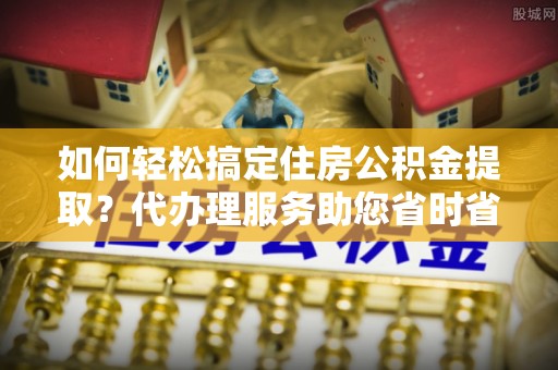 阿拉善左旗如何轻松搞定住房公积金提取？代办理服务助您省时省力