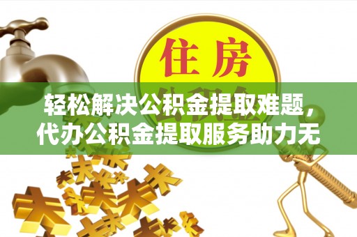 阿拉善左旗轻松解决公积金提取难题，代办公积金提取服务助力无忧生活