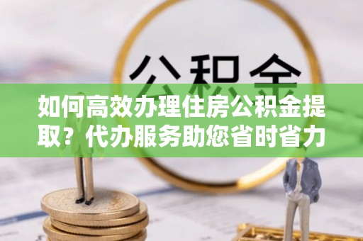 阿拉善左旗如何高效办理住房公积金提取？代办服务助您省时省力
