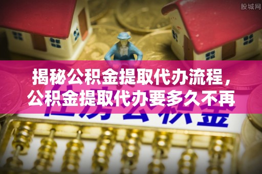 阿拉善左旗揭秘公积金提取代办流程，公积金提取代办要多久不再迷茫
