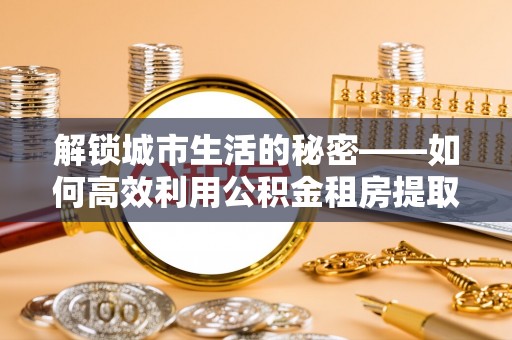 阿拉善左旗解锁城市生活的秘密——如何高效利用公积金租房提取政策优化居住体验