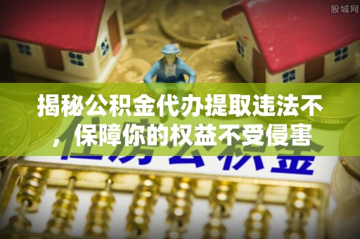 阿拉善左旗揭秘公积金代办提取违法不，保障你的权益不受侵害