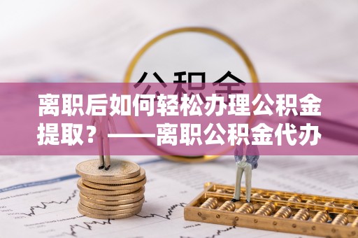阿拉善左旗离职后如何轻松办理公积金提取？——离职公积金代办提取服务详解