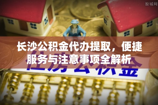 阿拉善左旗长沙公积金代办提取，便捷服务与注意事项全解析