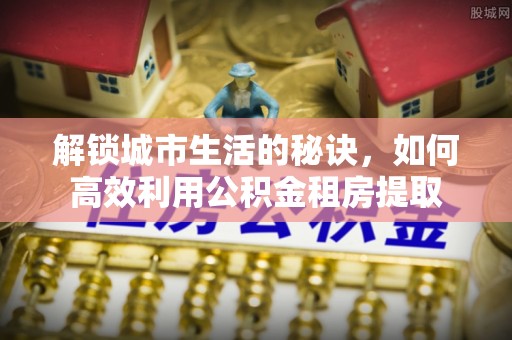 阿拉善左旗解锁城市生活的秘诀，如何高效利用公积金租房提取