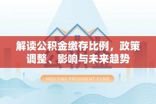 阿拉善左旗解读公积金缴存比例，政策调整、影响与未来趋势