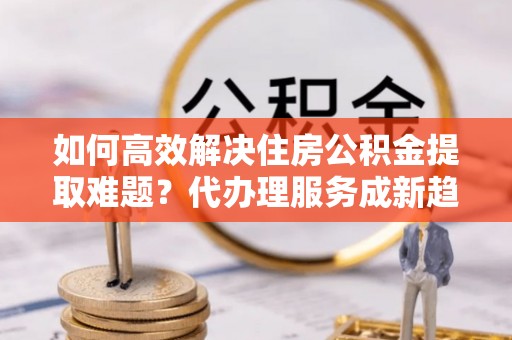 阿拉善左旗如何高效解决住房公积金提取难题？代办理服务成新趋势