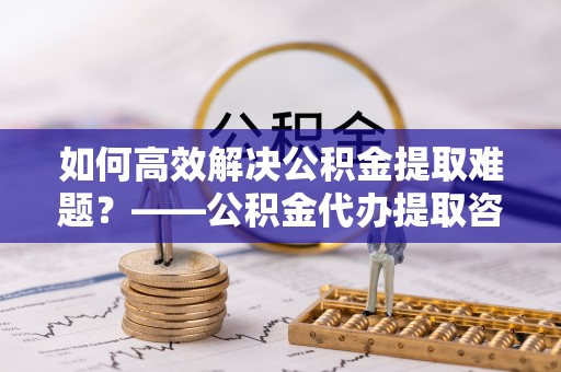阿拉善左旗如何高效解决公积金提取难题？——公积金代办提取咨询服务全解析