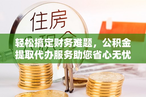 阿拉善左旗轻松搞定财务难题，公积金提取代办服务助您省心无忧