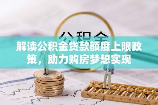 阿拉善左旗解读公积金贷款额度上限政策，助力购房梦想实现