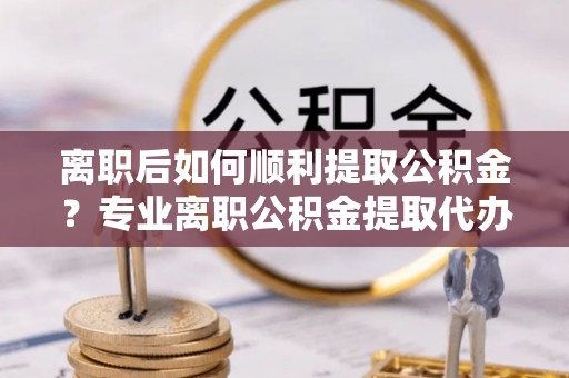 阿拉善左旗离职后如何顺利提取公积金？专业离职公积金提取代办服务指南