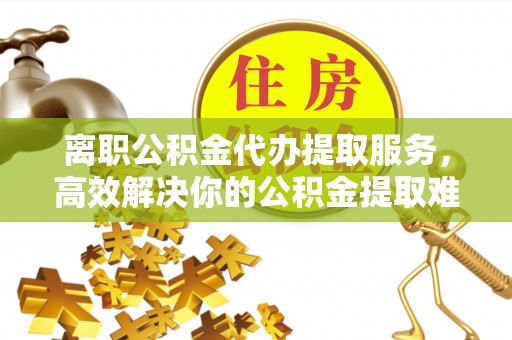 阿拉善左旗离职公积金代办提取服务，高效解决你的公积金提取难题