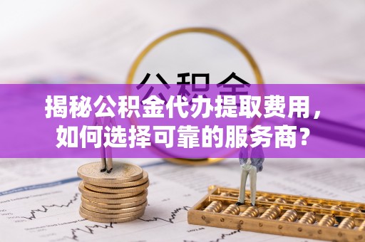 阿拉善左旗揭秘公积金代办提取费用，如何选择可靠的服务商？