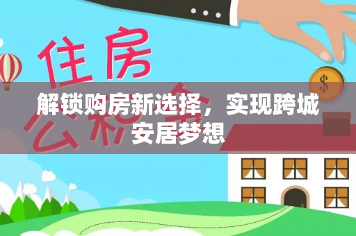 阿拉善左旗解锁购房新选择，实现跨城安居梦想