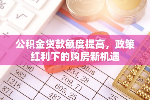 阿拉善左旗公积金贷款额度提高，政策红利下的购房新机遇