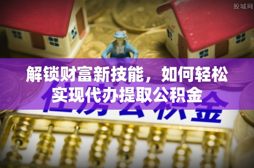 阿拉善左旗解锁财富新技能，如何轻松实现代办提取公积金