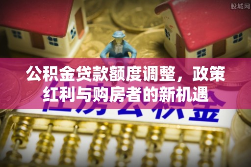 阿拉善左旗公积金贷款额度调整，政策红利与购房者的新机遇
