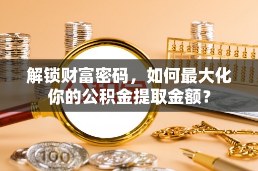 阿拉善左旗解锁财富密码，如何最大化你的公积金提取金额？