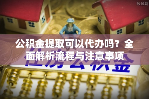 阿拉善左旗公积金提取可以代办吗？全面解析流程与注意事项