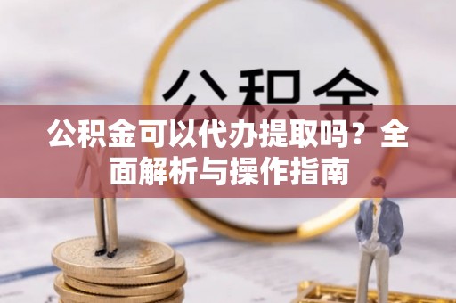 阿拉善左旗公积金可以代办提取吗？全面解析与操作指南
