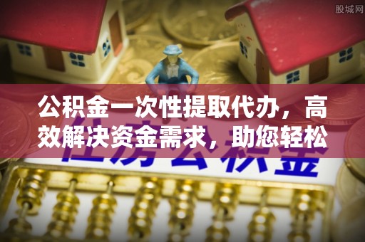 阿拉善左旗公积金一次性提取代办，高效解决资金需求，助您轻松应对生活难题