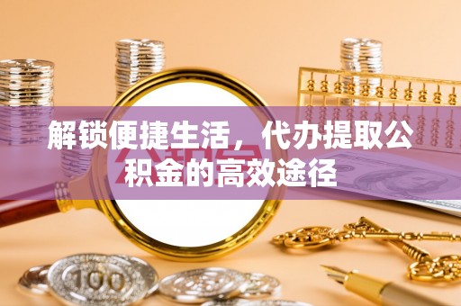 阿拉善左旗解锁便捷生活，代办提取公积金的高效途径