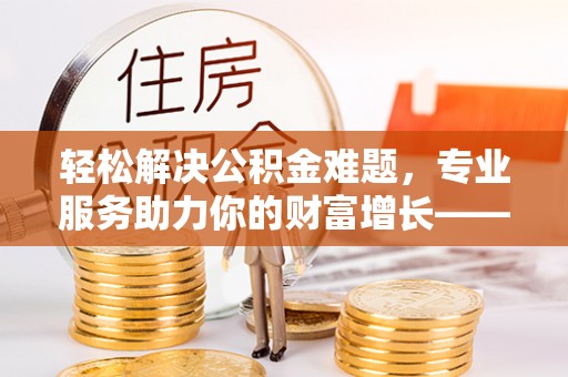 阿拉善左旗轻松解决公积金难题，专业服务助力你的财富增长——代办公积金提取