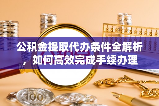 阿拉善左旗公积金提取代办条件全解析，如何高效完成手续办理