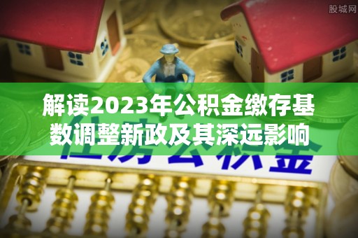 阿拉善左旗解读2023年公积金缴存基数调整新政及其深远影响