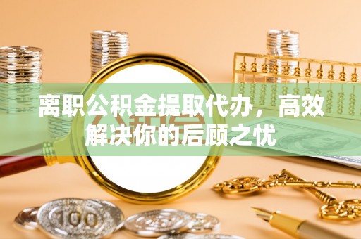 阿拉善左旗离职公积金提取代办，高效解决你的后顾之忧