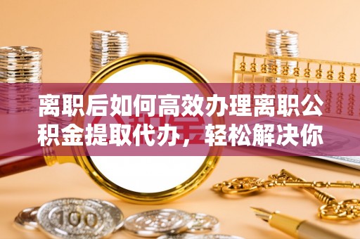 阿拉善左旗离职后如何高效办理离职公积金提取代办，轻松解决你的后顾之忧
