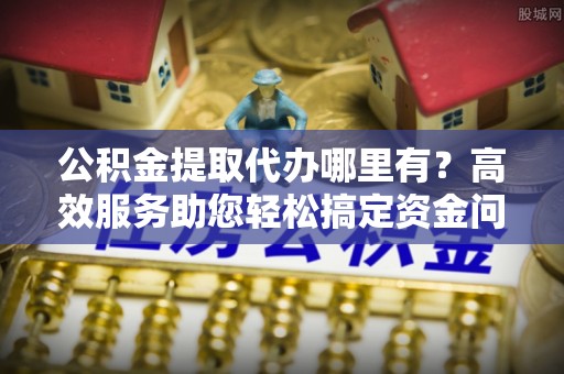 阿拉善左旗公积金提取代办哪里有？高效服务助您轻松搞定资金问题