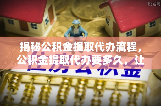 阿拉善左旗揭秘公积金提取代办流程，公积金提取代办要多久，让你心中有数
