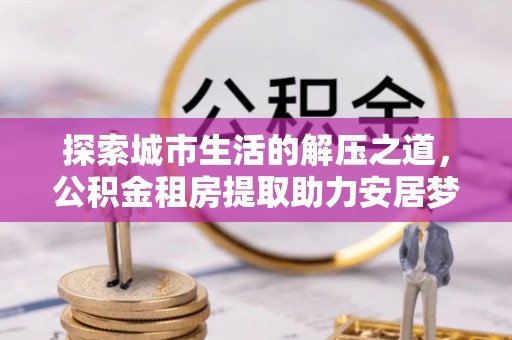 阿拉善左旗探索城市生活的解压之道，公积金租房提取助力安居梦想